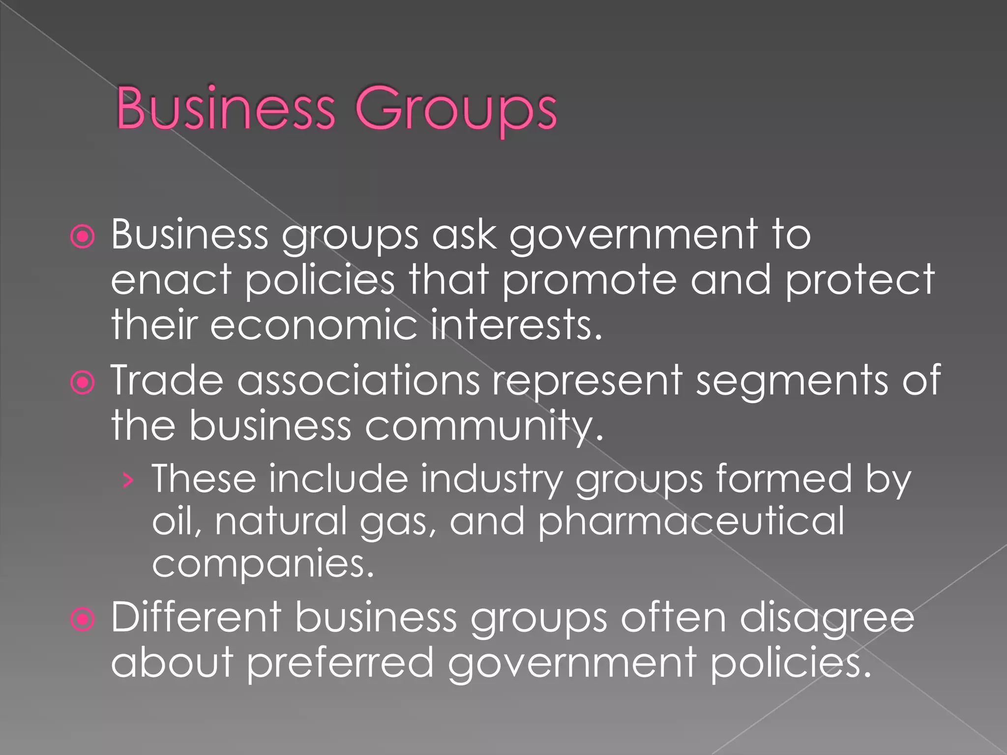  Business groups ask government to
enact policies that promote and protect
their economic interests.
 Trade associations represent segments of
the business community.
› These include industry groups formed by
oil, natural gas, and pharmaceutical
companies.
 Different business groups often disagree
about preferred government policies.
 