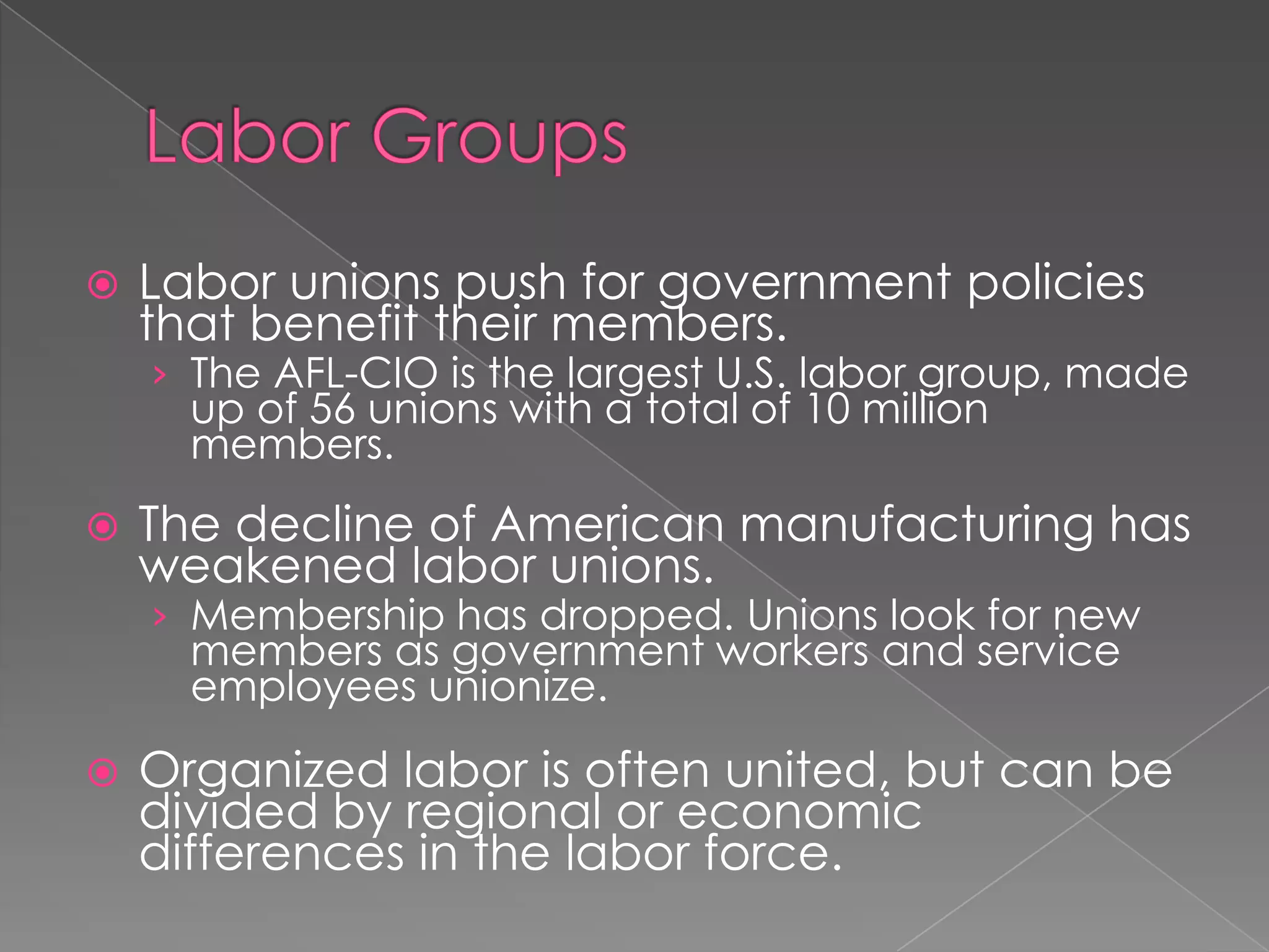 Labor unions push for government policies
that benefit their members.
› The AFL-CIO is the largest U.S. labor group, made
up of 56 unions with a total of 10 million
members.
 The decline of American manufacturing has
weakened labor unions.
› Membership has dropped. Unions look for new
members as government workers and service
employees unionize.
 Organized labor is often united, but can be
divided by regional or economic
differences in the labor force.
 