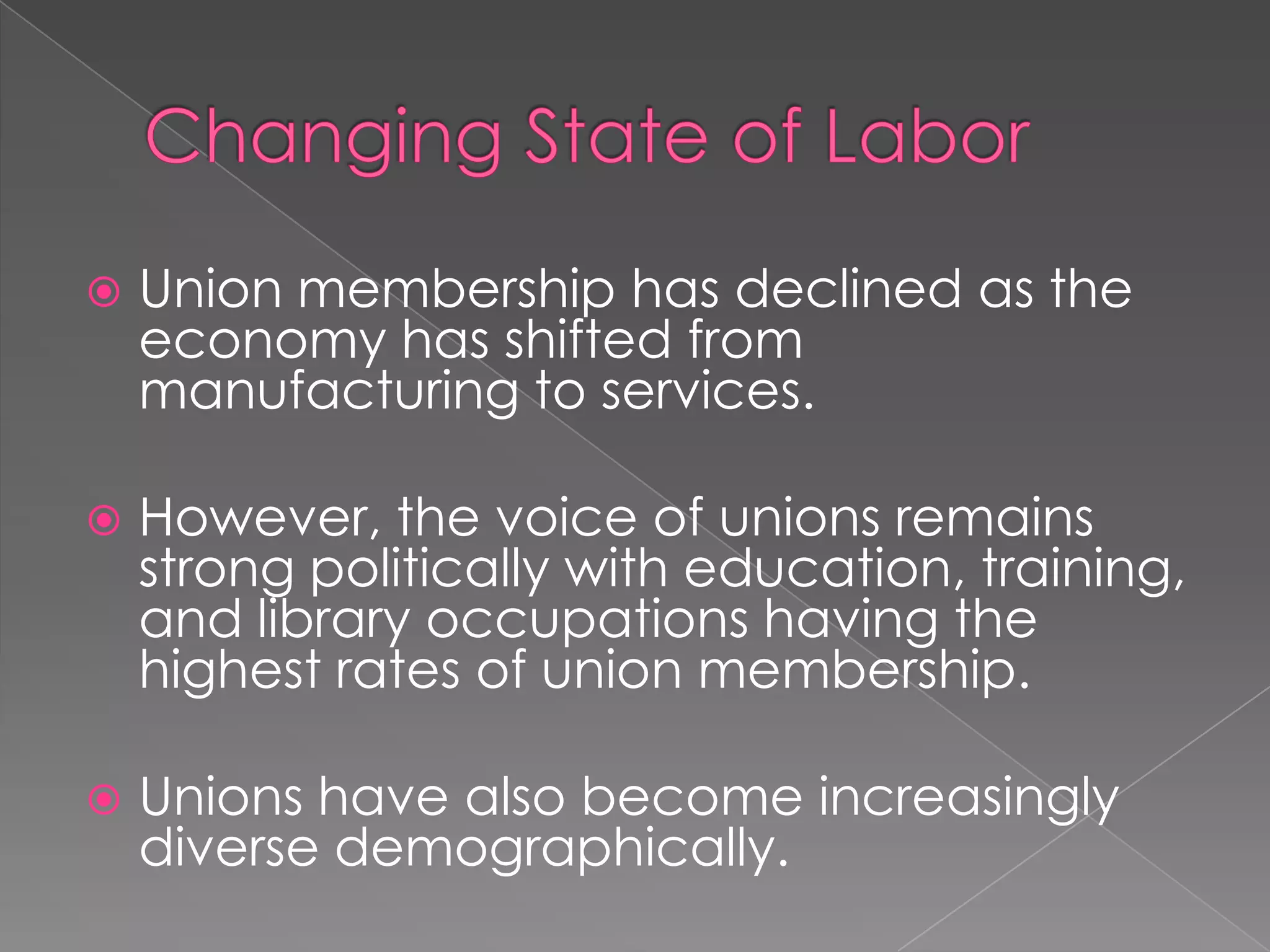  Union membership has declined as the
economy has shifted from
manufacturing to services.
 However, the voice of unions remains
strong politically with education, training,
and library occupations having the
highest rates of union membership.
 Unions have also become increasingly
diverse demographically.
 
