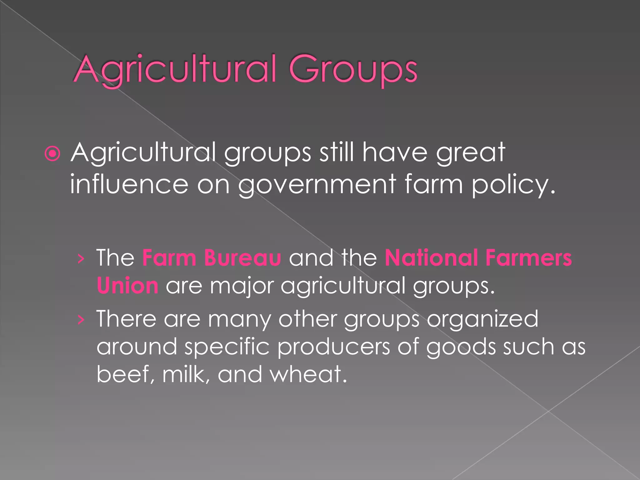  Agricultural groups still have great
influence on government farm policy.
› The Farm Bureau and the National Farmers
Union are major agricultural groups.
› There are many other groups organized
around specific producers of goods such as
beef, milk, and wheat.
 