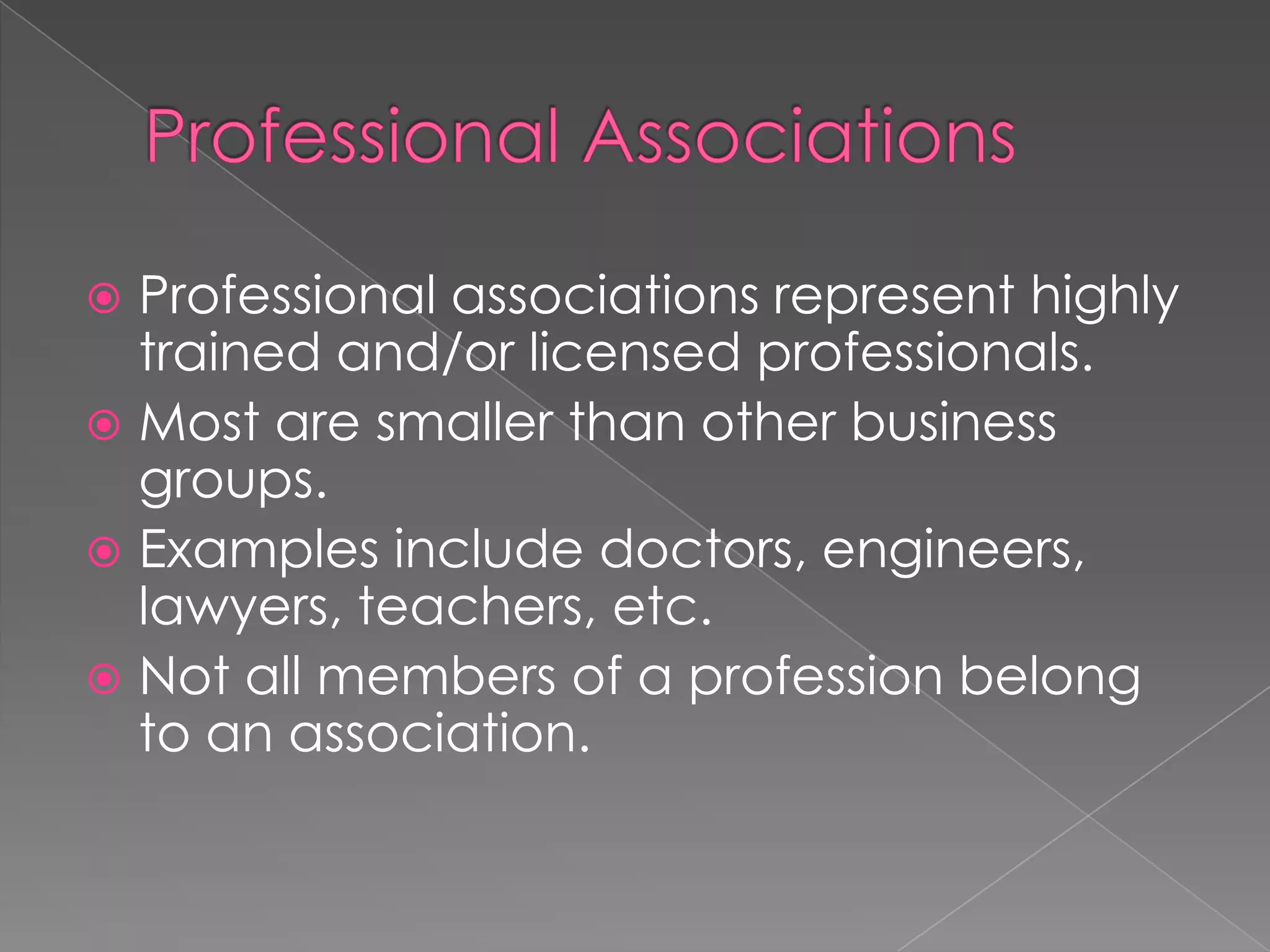  Professional associations represent highly
trained and/or licensed professionals.
 Most are smaller than other business
groups.
 Examples include doctors, engineers,
lawyers, teachers, etc.
 Not all members of a profession belong
to an association.
 