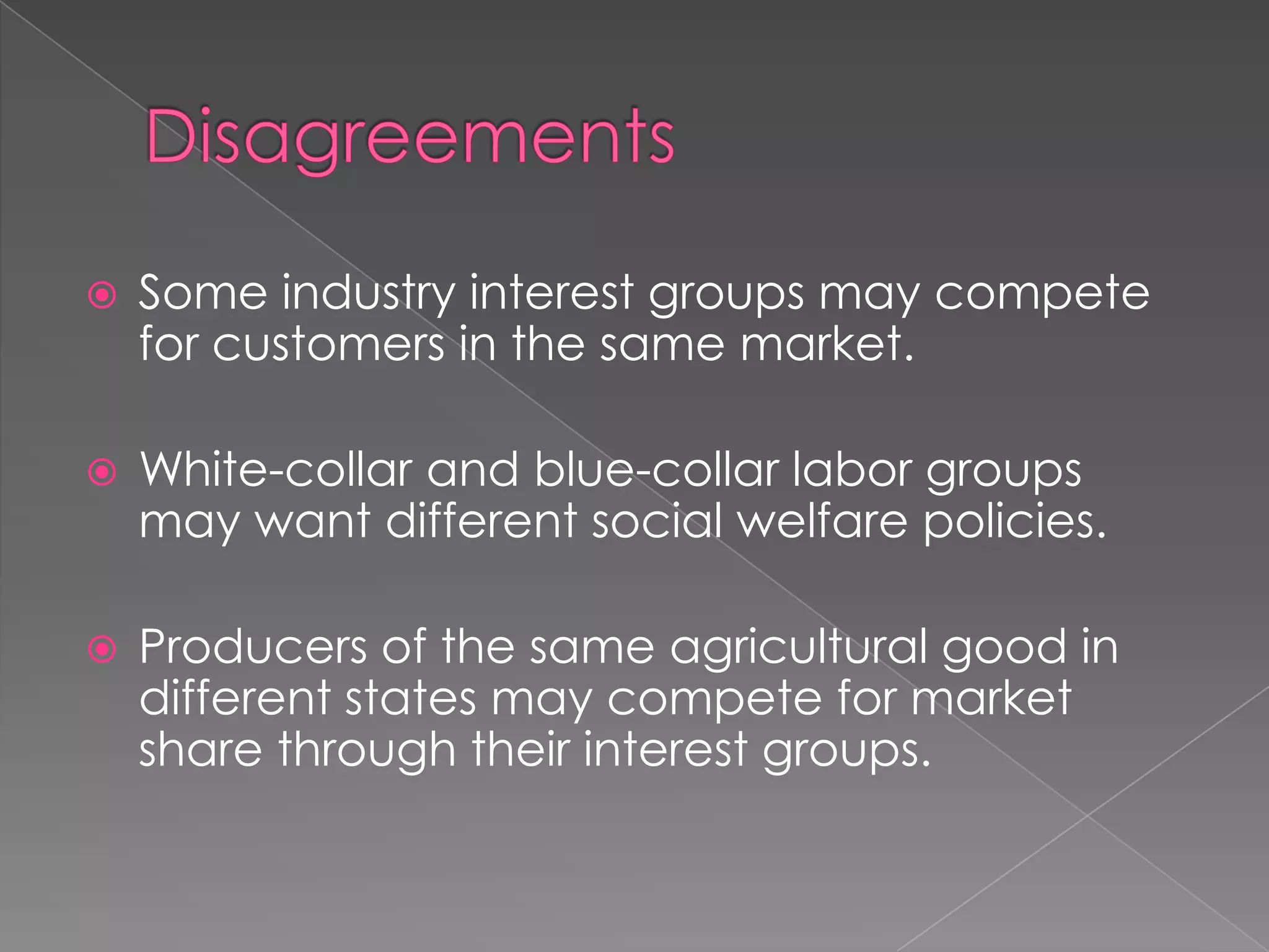  Some industry interest groups may compete
for customers in the same market.
 White-collar and blue-collar labor groups
may want different social welfare policies.
 Producers of the same agricultural good in
different states may compete for market
share through their interest groups.
 