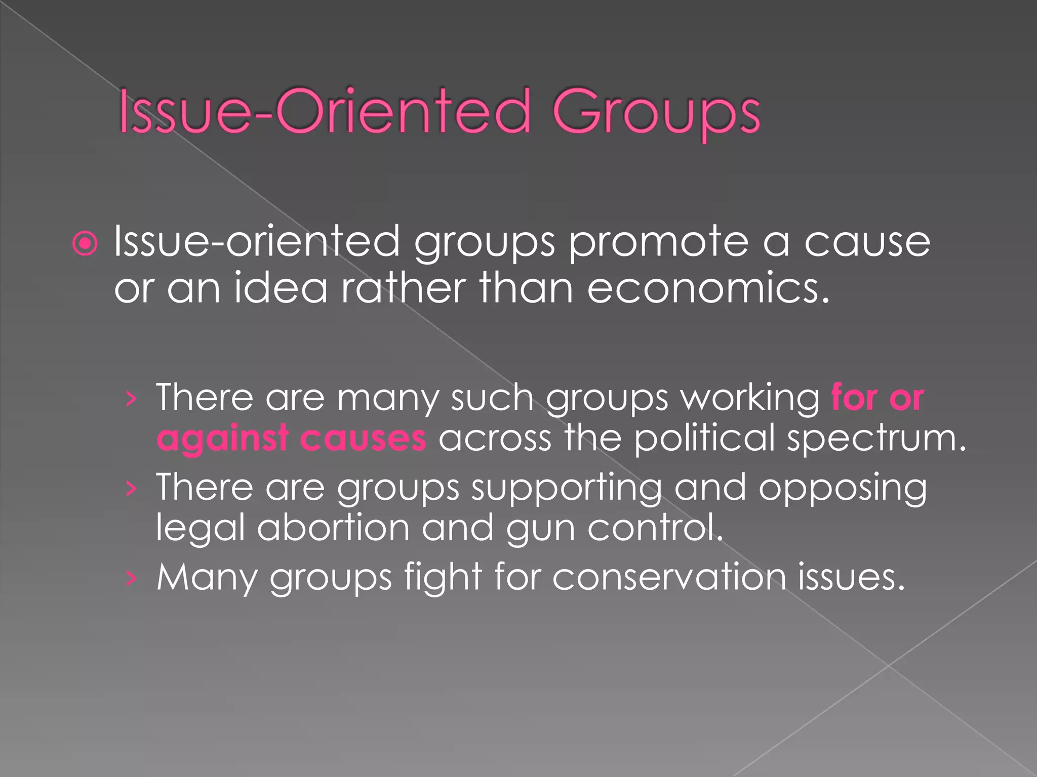  Issue-oriented groups promote a cause
or an idea rather than economics.
› There are many such groups working for or
against causes across the political spectrum.
› There are groups supporting and opposing
legal abortion and gun control.
› Many groups fight for conservation issues.
 