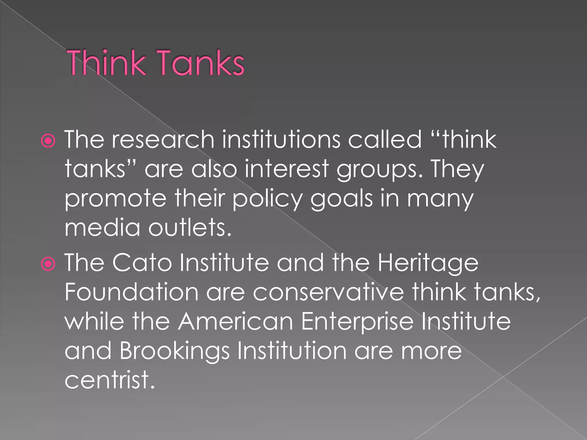  The research institutions called “think
tanks” are also interest groups. They
promote their policy goals in many
media outlets.
 The Cato Institute and the Heritage
Foundation are conservative think tanks,
while the American Enterprise Institute
and Brookings Institution are more
centrist.
 