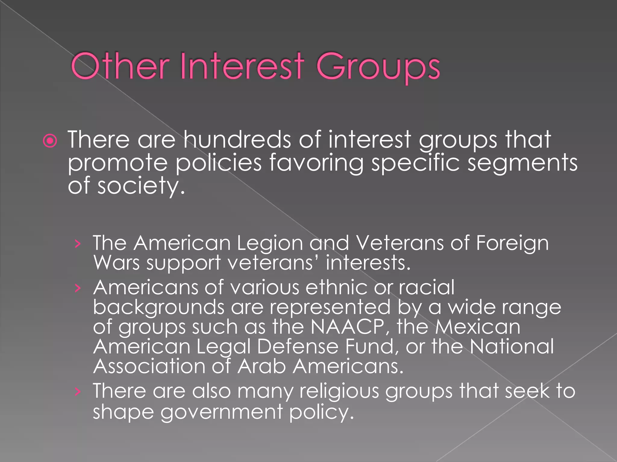  There are hundreds of interest groups that
promote policies favoring specific segments
of society.
› The American Legion and Veterans of Foreign
Wars support veterans’ interests.
› Americans of various ethnic or racial
backgrounds are represented by a wide range
of groups such as the NAACP, the Mexican
American Legal Defense Fund, or the National
Association of Arab Americans.
› There are also many religious groups that seek to
shape government policy.
 
