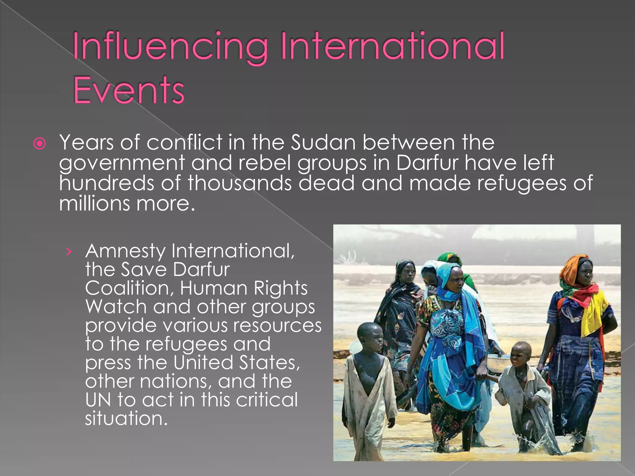  Years of conflict in the Sudan between the
government and rebel groups in Darfur have left
hundreds of thousands dead and made refugees of
millions more.
› Amnesty International,
the Save Darfur
Coalition, Human Rights
Watch and other groups
provide various resources
to the refugees and
press the United States,
other nations, and the
UN to act in this critical
situation.
 