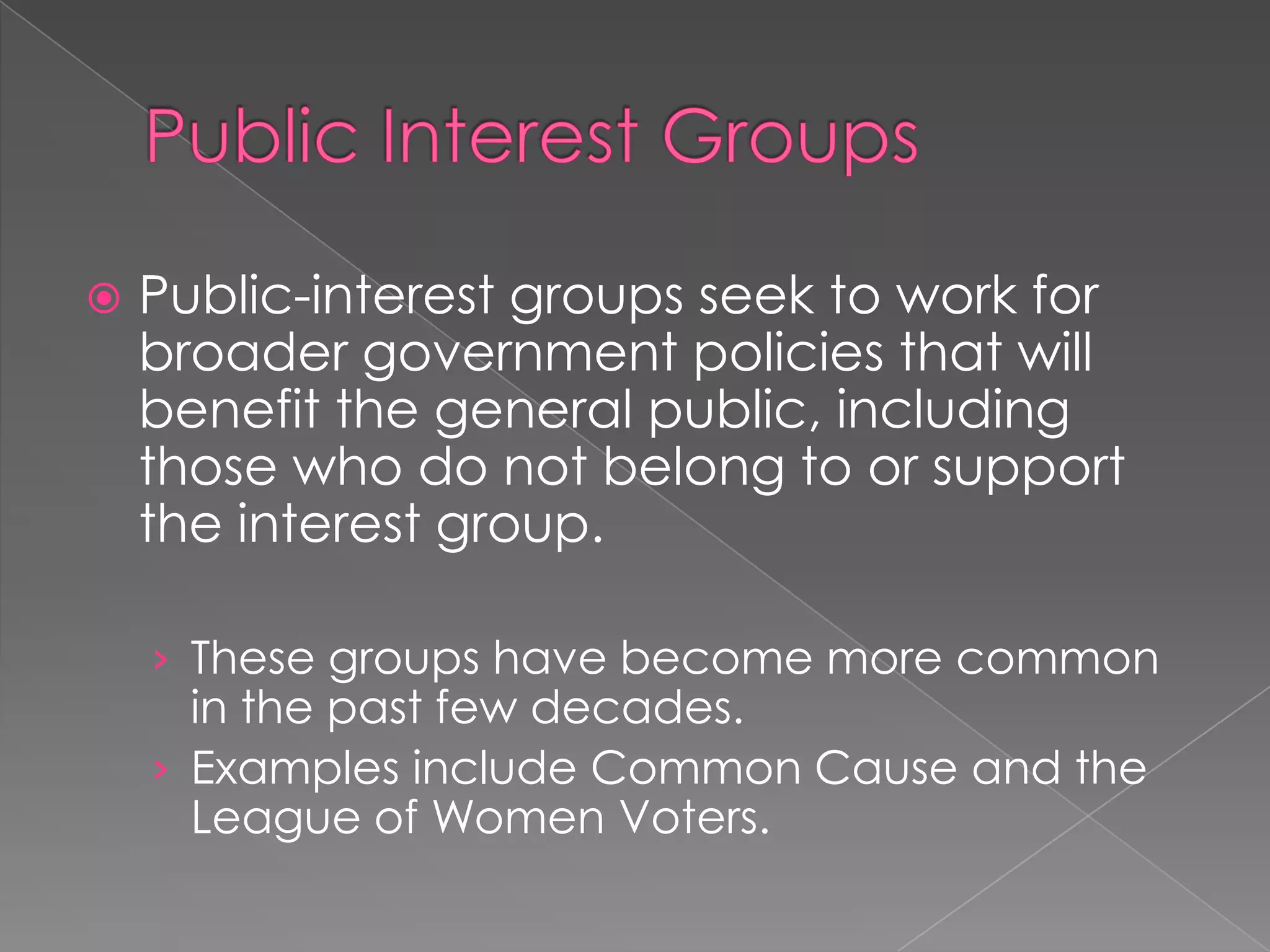  Public-interest groups seek to work for
broader government policies that will
benefit the general public, including
those who do not belong to or support
the interest group.
› These groups have become more common
in the past few decades.
› Examples include Common Cause and the
League of Women Voters.
 