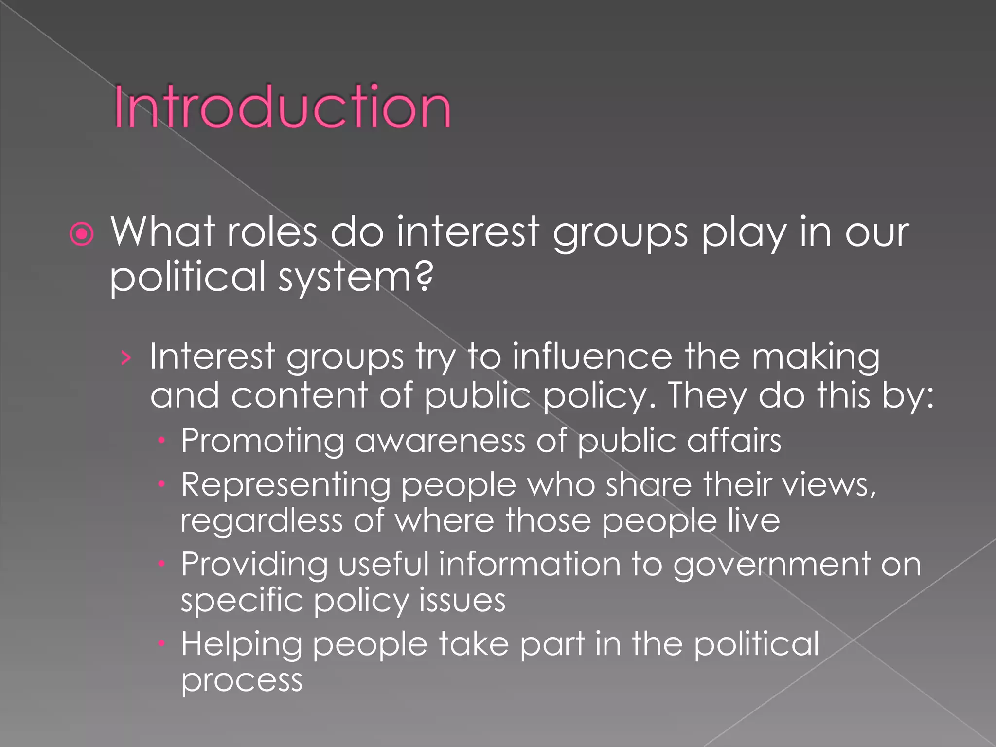  What roles do interest groups play in our
political system?
› Interest groups try to influence the making
and content of public policy. They do this by:
 Promoting awareness of public affairs
 Representing people who share their views,
regardless of where those people live
 Providing useful information to government on
specific policy issues
 Helping people take part in the political
process
 