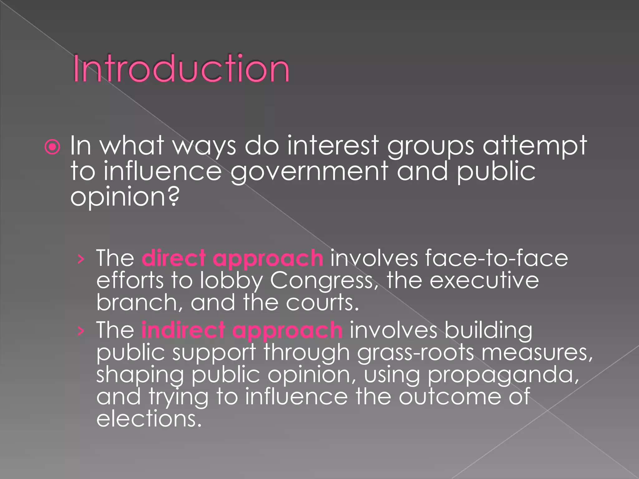  In what ways do interest groups attempt
to influence government and public
opinion?
› The direct approach involves face-to-face
efforts to lobby Congress, the executive
branch, and the courts.
› The indirect approach involves building
public support through grass-roots measures,
shaping public opinion, using propaganda,
and trying to influence the outcome of
elections.
 