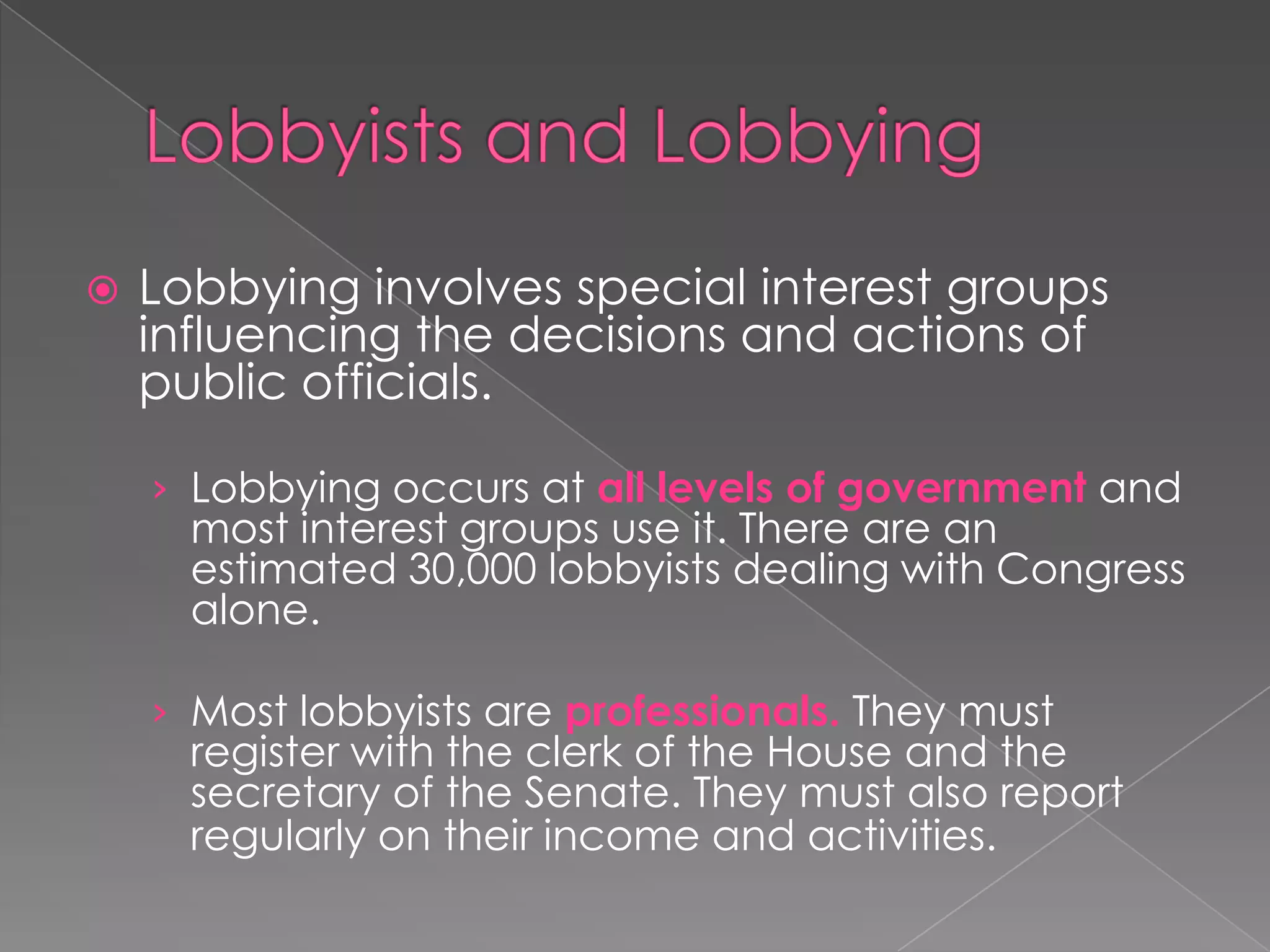  Lobbying involves special interest groups
influencing the decisions and actions of
public officials.
› Lobbying occurs at all levels of government and
most interest groups use it. There are an
estimated 30,000 lobbyists dealing with Congress
alone.
› Most lobbyists are professionals. They must
register with the clerk of the House and the
secretary of the Senate. They must also report
regularly on their income and activities.
 