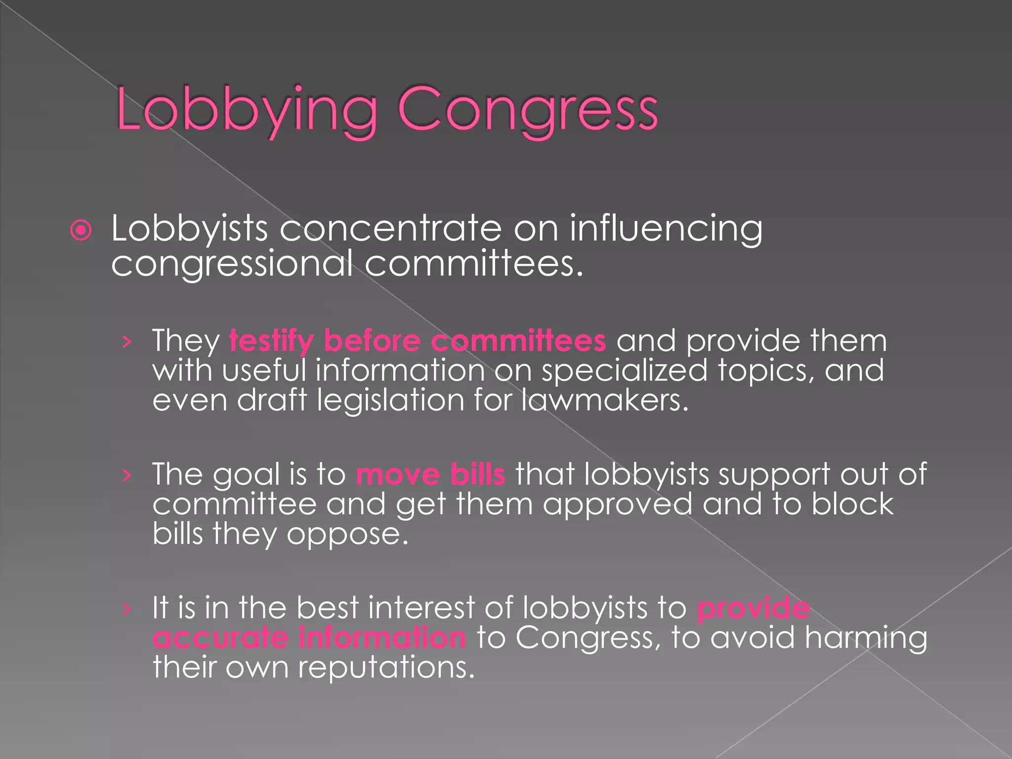  Lobbyists concentrate on influencing
congressional committees.
› They testify before committees and provide them
with useful information on specialized topics, and
even draft legislation for lawmakers.
› The goal is to move bills that lobbyists support out of
committee and get them approved and to block
bills they oppose.
› It is in the best interest of lobbyists to provide
accurate information to Congress, to avoid harming
their own reputations.
 