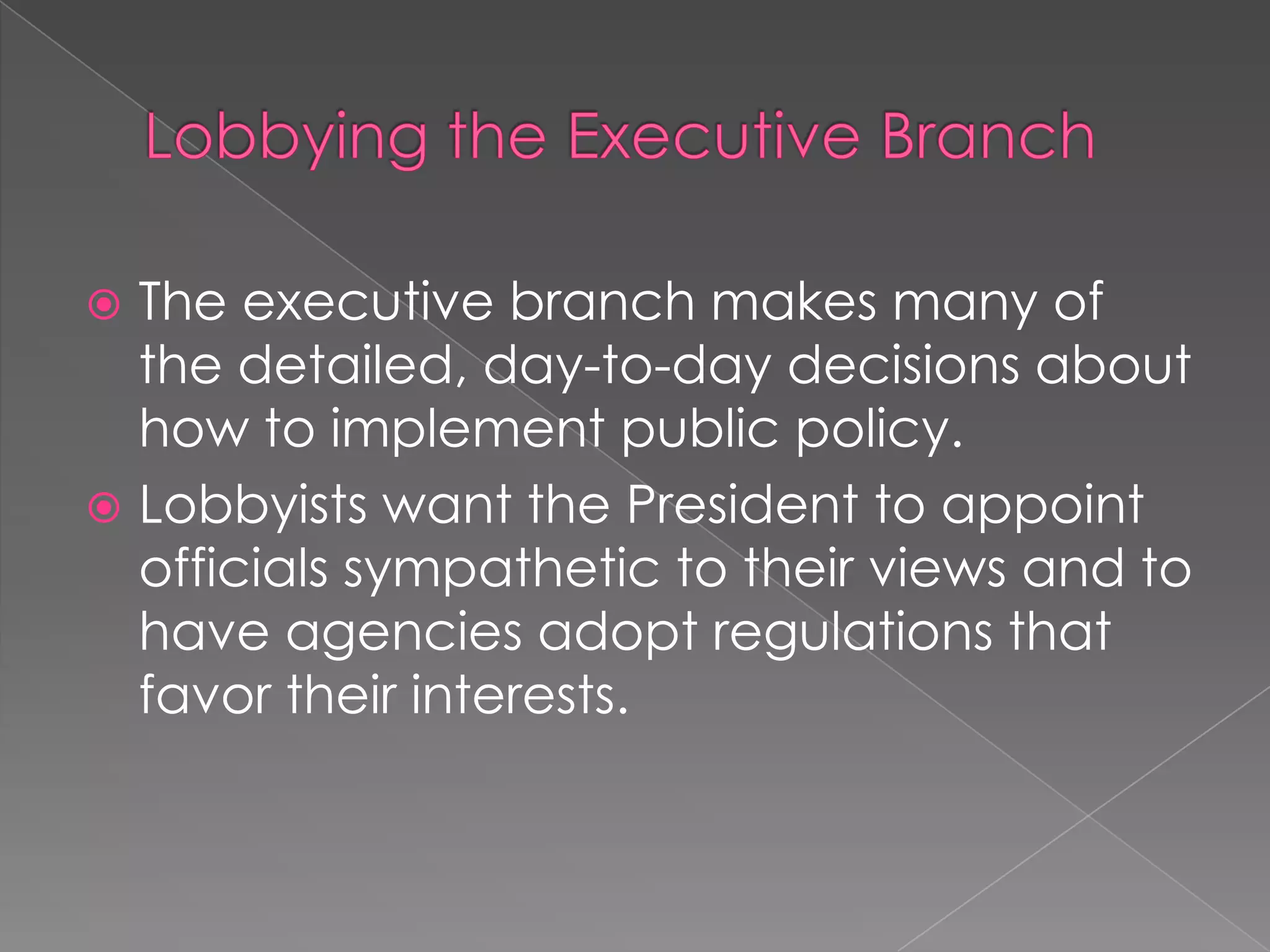  The executive branch makes many of
the detailed, day-to-day decisions about
how to implement public policy.
 Lobbyists want the President to appoint
officials sympathetic to their views and to
have agencies adopt regulations that
favor their interests.
 