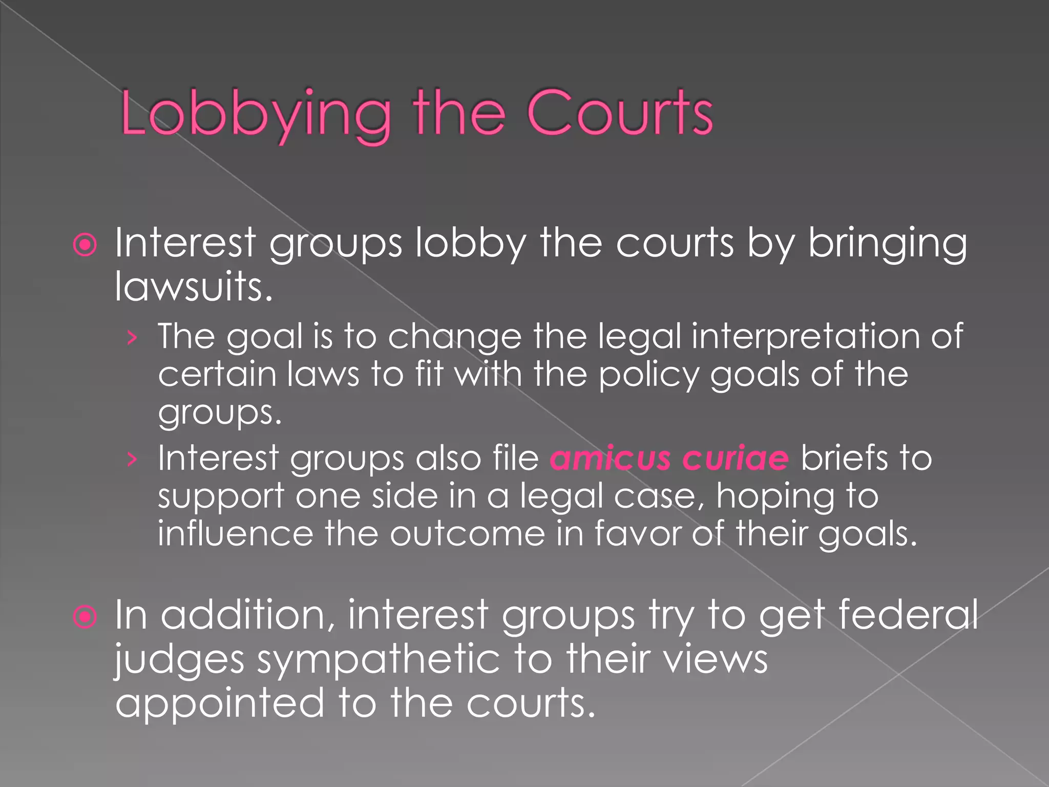  Interest groups lobby the courts by bringing
lawsuits.
› The goal is to change the legal interpretation of
certain laws to fit with the policy goals of the
groups.
› Interest groups also file amicus curiae briefs to
support one side in a legal case, hoping to
influence the outcome in favor of their goals.
 In addition, interest groups try to get federal
judges sympathetic to their views
appointed to the courts.
 