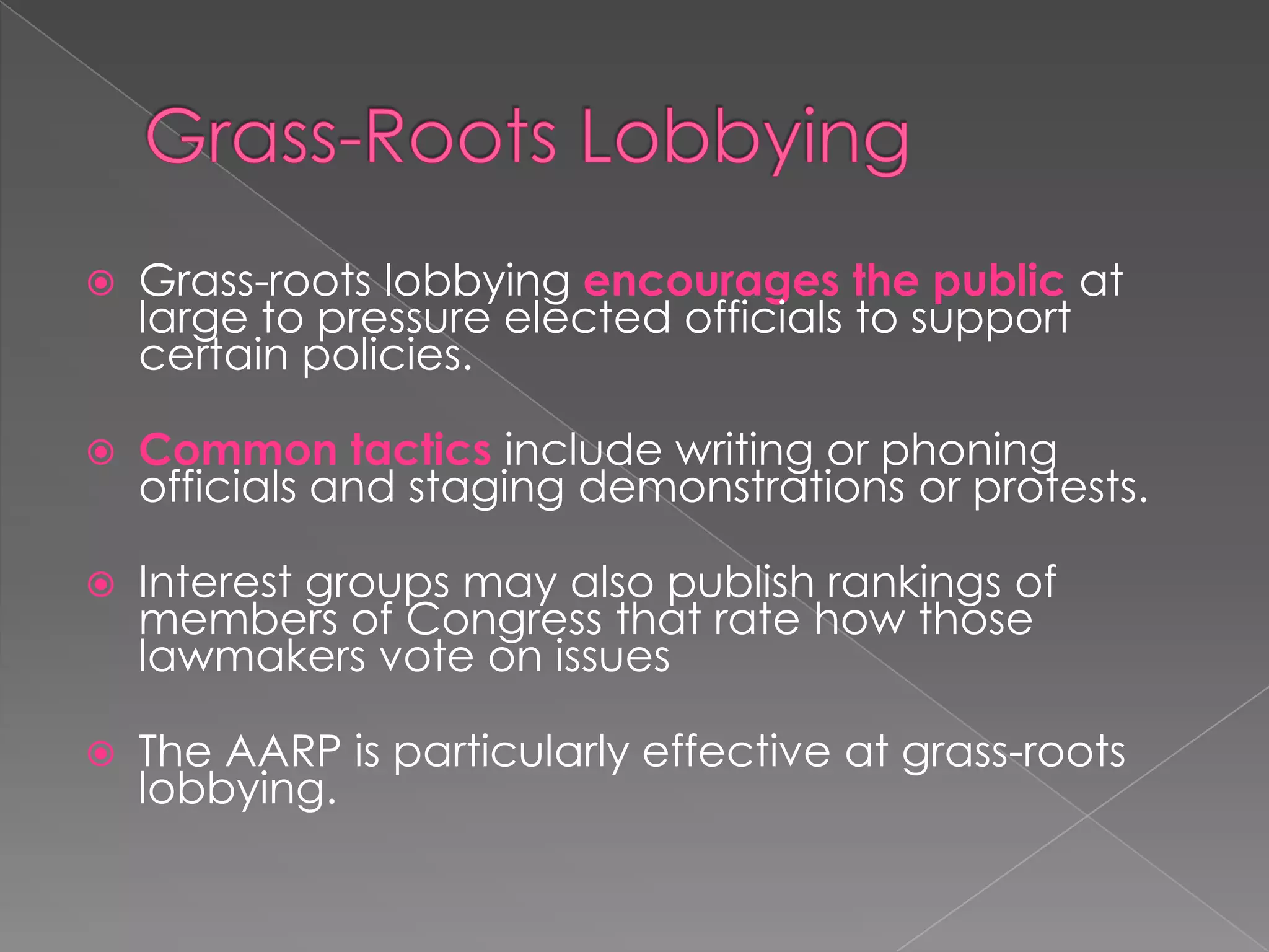  Grass-roots lobbying encourages the public at
large to pressure elected officials to support
certain policies.
 Common tactics include writing or phoning
officials and staging demonstrations or protests.
 Interest groups may also publish rankings of
members of Congress that rate how those
lawmakers vote on issues
 The AARP is particularly effective at grass-roots
lobbying.
 