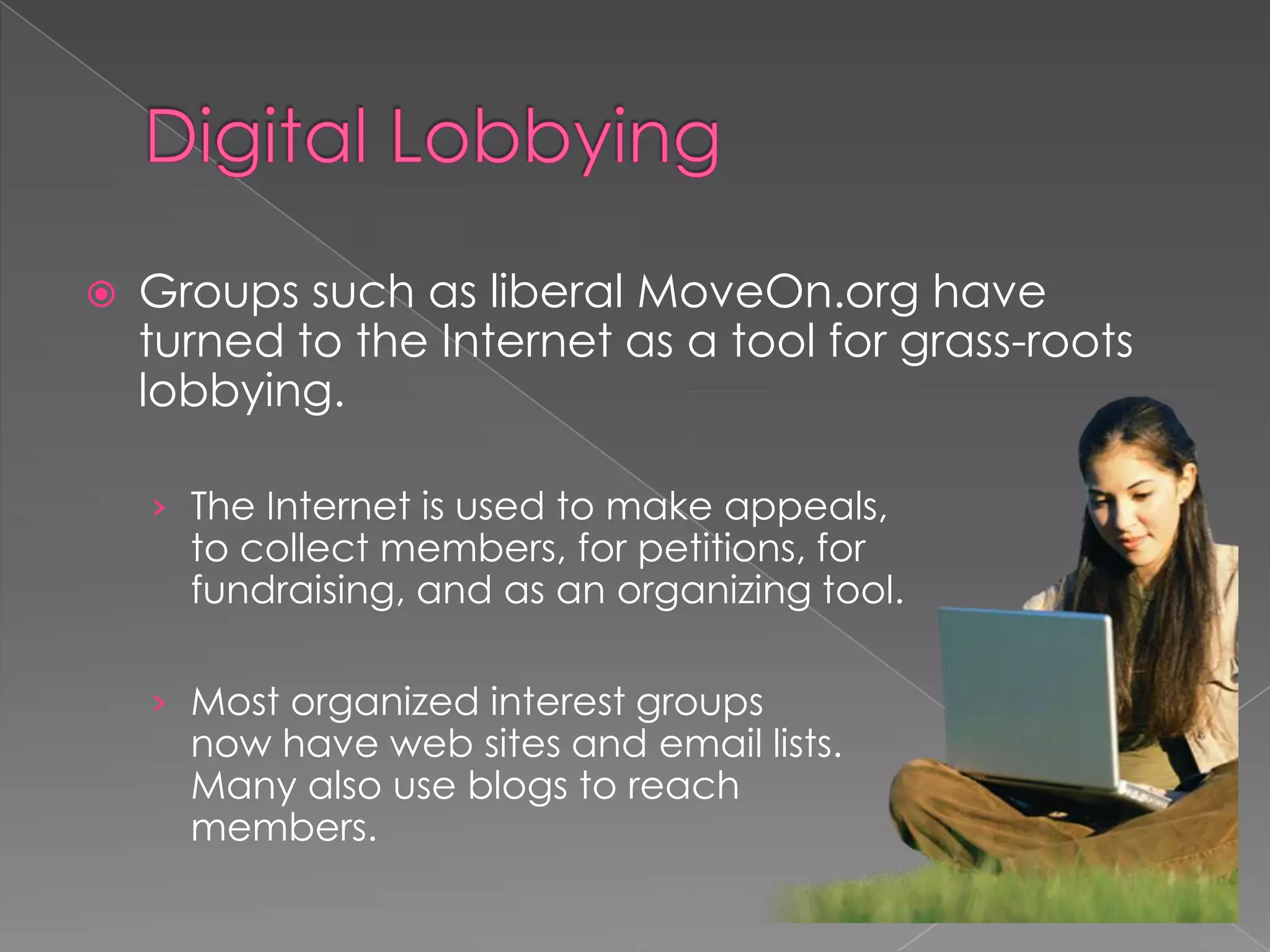  Groups such as liberal MoveOn.org have
turned to the Internet as a tool for grass-roots
lobbying.
› The Internet is used to make appeals,
to collect members, for petitions, for
fundraising, and as an organizing tool.
› Most organized interest groups
now have web sites and email lists.
Many also use blogs to reach
members.
 