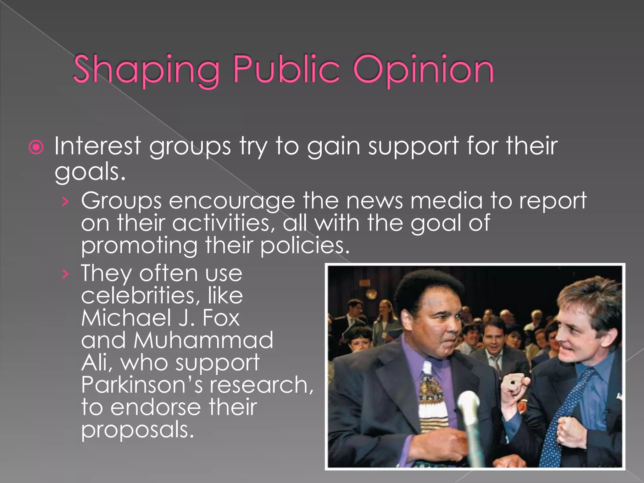  Interest groups try to gain support for their
goals.
› Groups encourage the news media to report
on their activities, all with the goal of
promoting their policies.
› They often use
celebrities, like
Michael J. Fox
and Muhammad
Ali, who support
Parkinson’s research,
to endorse their
proposals.
 