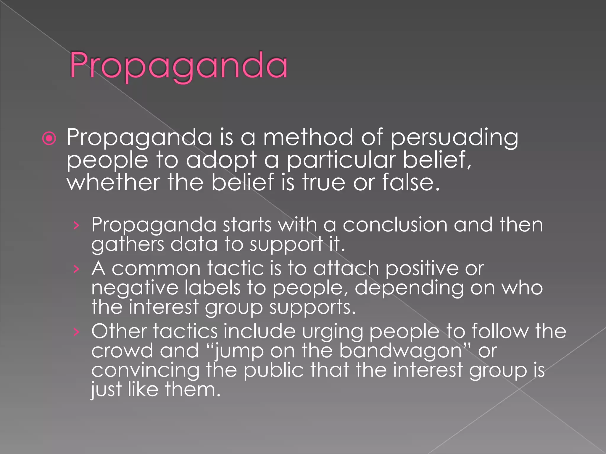  Propaganda is a method of persuading
people to adopt a particular belief,
whether the belief is true or false.
› Propaganda starts with a conclusion and then
gathers data to support it.
› A common tactic is to attach positive or
negative labels to people, depending on who
the interest group supports.
› Other tactics include urging people to follow the
crowd and “jump on the bandwagon” or
convincing the public that the interest group is
just like them.
 