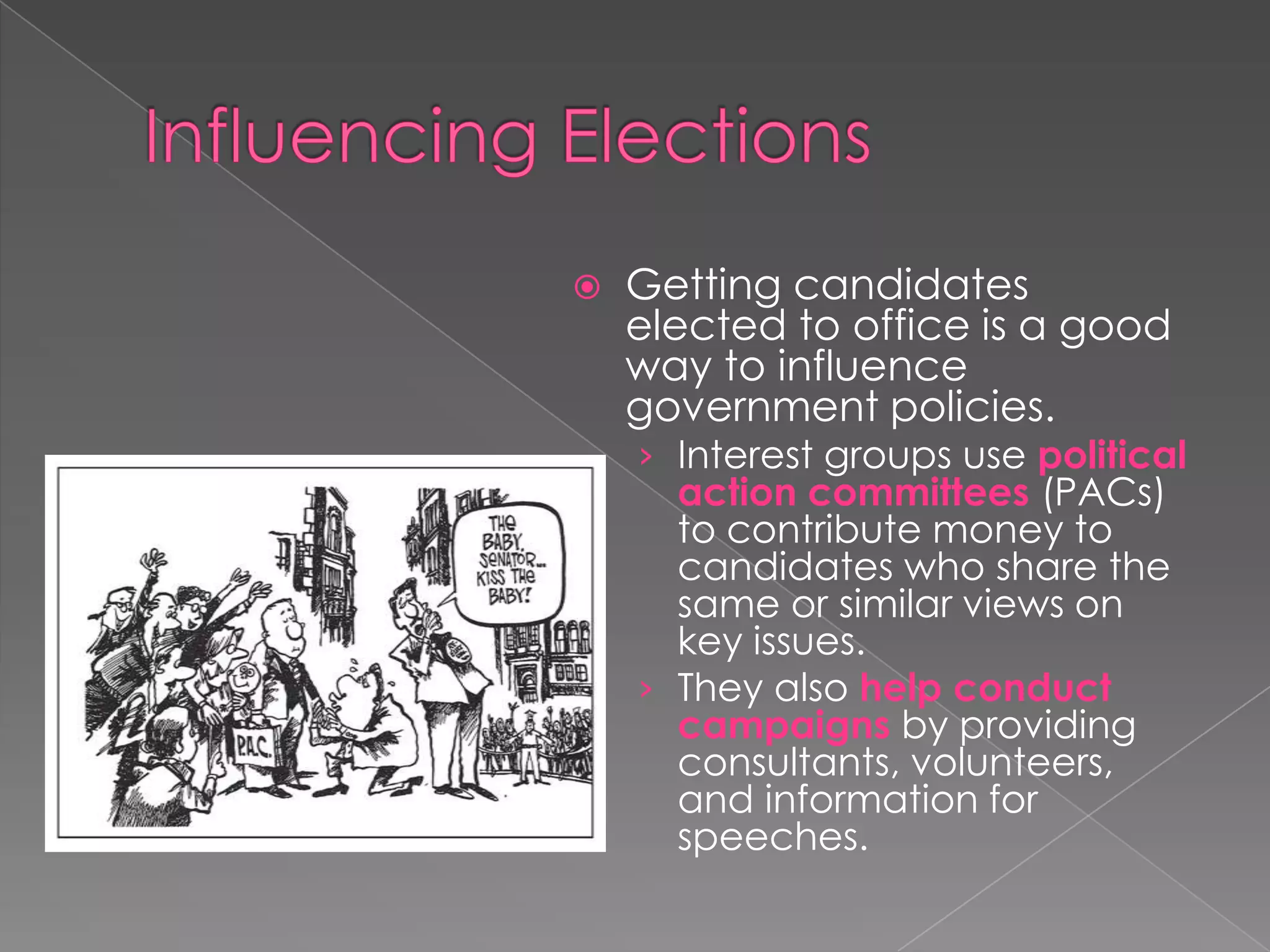  Getting candidates
elected to office is a good
way to influence
government policies.
› Interest groups use political
action committees (PACs)
to contribute money to
candidates who share the
same or similar views on
key issues.
› They also help conduct
campaigns by providing
consultants, volunteers,
and information for
speeches.
 