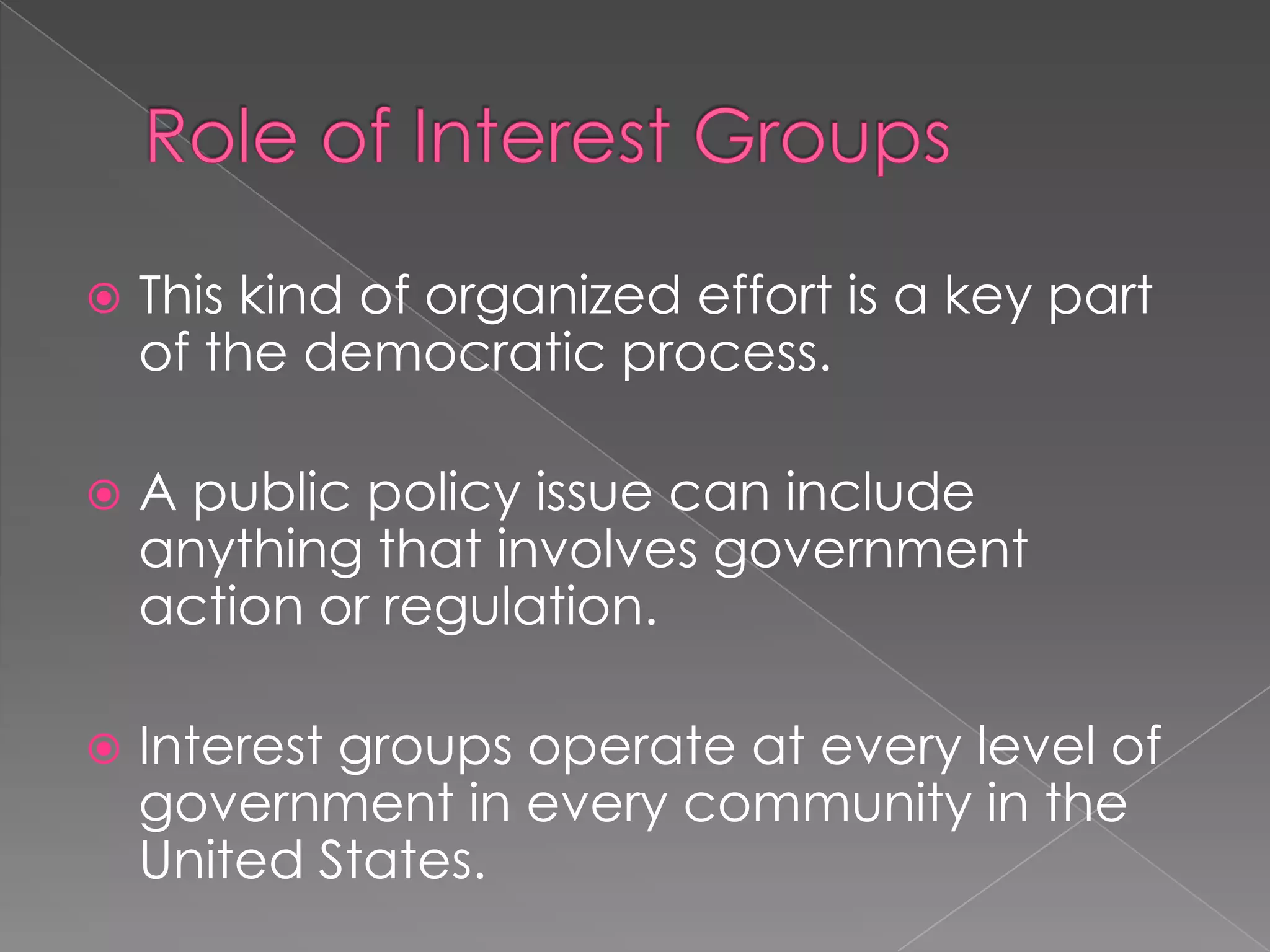  This kind of organized effort is a key part
of the democratic process.
 A public policy issue can include
anything that involves government
action or regulation.
 Interest groups operate at every level of
government in every community in the
United States.
 