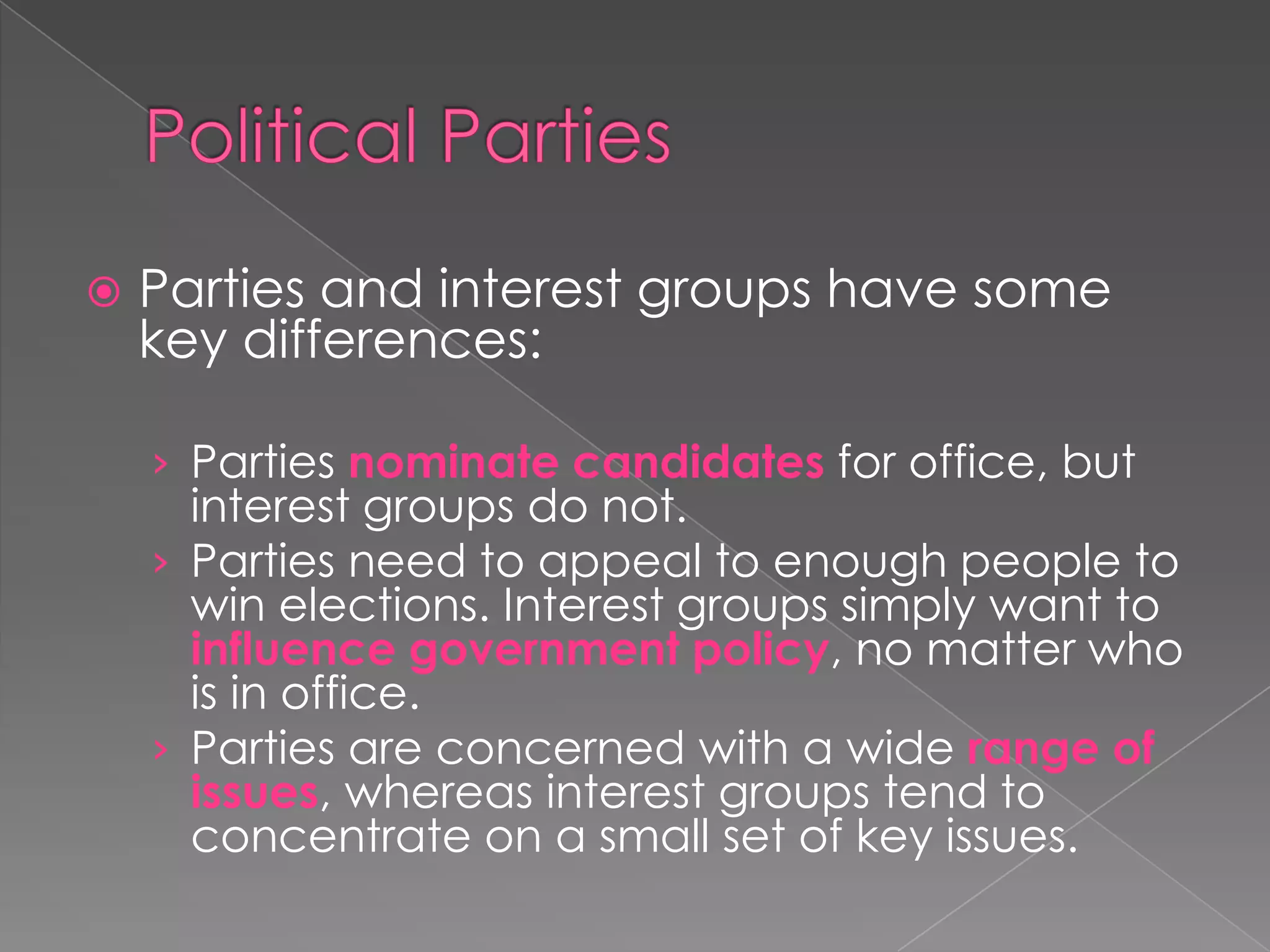  Parties and interest groups have some
key differences:
› Parties nominate candidates for office, but
interest groups do not.
› Parties need to appeal to enough people to
win elections. Interest groups simply want to
influence government policy, no matter who
is in office.
› Parties are concerned with a wide range of
issues, whereas interest groups tend to
concentrate on a small set of key issues.
 