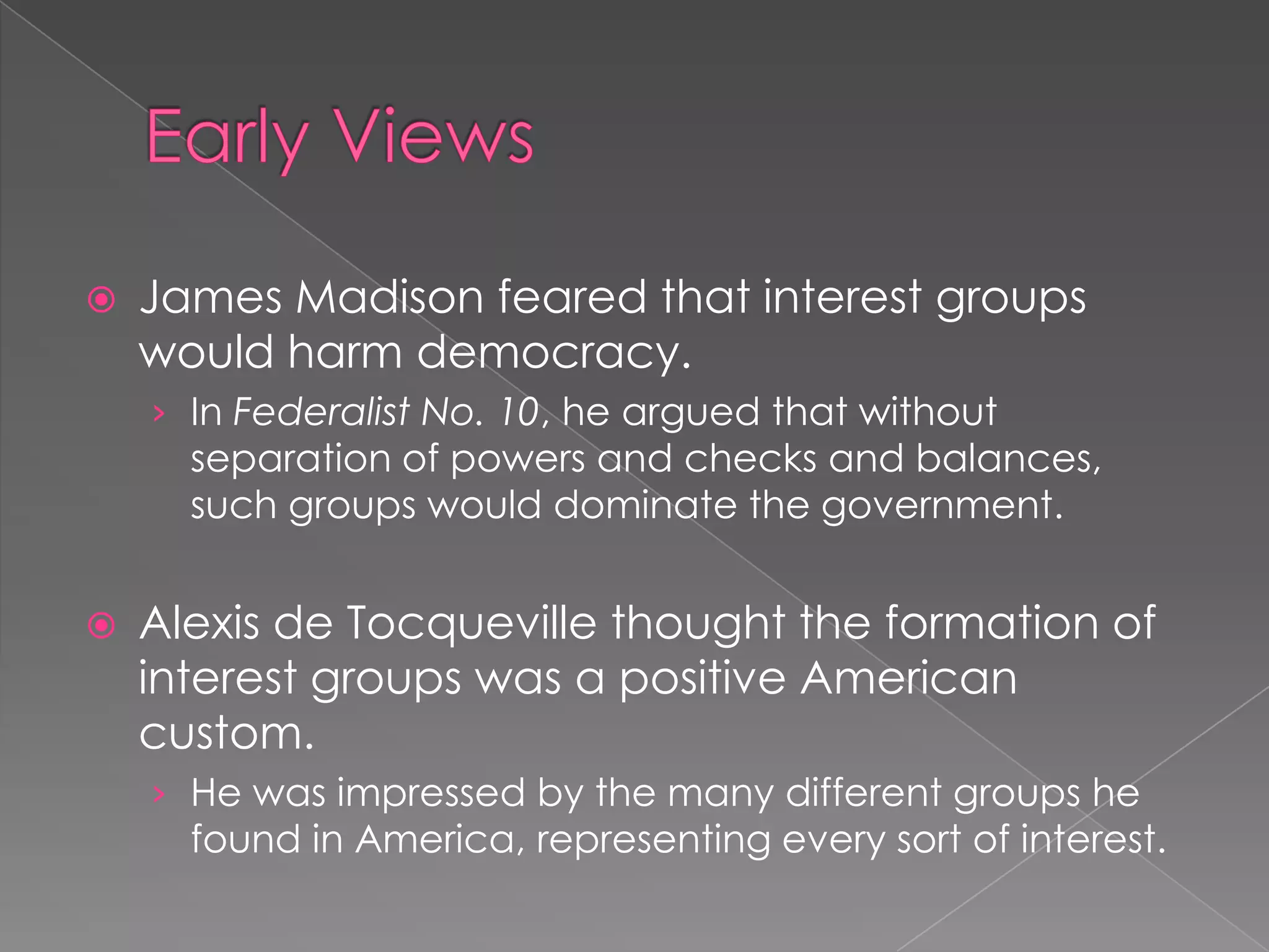  James Madison feared that interest groups
would harm democracy.
› In Federalist No. 10, he argued that without
separation of powers and checks and balances,
such groups would dominate the government.
 Alexis de Tocqueville thought the formation of
interest groups was a positive American
custom.
› He was impressed by the many different groups he
found in America, representing every sort of interest.
 