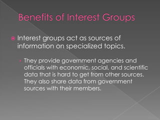  Interest groups act as sources of
information on specialized topics.
› They provide government agencies and
officials with economic, social, and scientific
data that is hard to get from other sources.
They also share data from government
sources with their members.
 