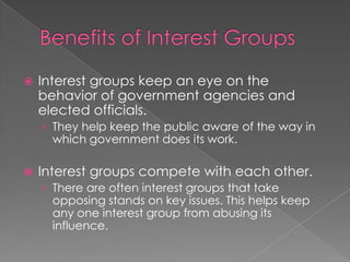  Interest groups keep an eye on the
behavior of government agencies and
elected officials.
› They help keep the public aware of the way in
which government does its work.
 Interest groups compete with each other.
› There are often interest groups that take
opposing stands on key issues. This helps keep
any one interest group from abusing its
influence.
 