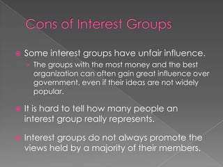  Some interest groups have unfair influence.
› The groups with the most money and the best
organization can often gain great influence over
government, even if their ideas are not widely
popular.
 It is hard to tell how many people an
interest group really represents.
 Interest groups do not always promote the
views held by a majority of their members.
 