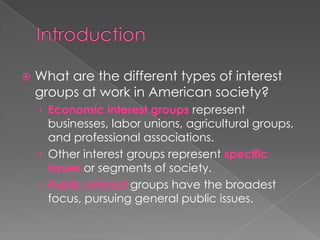  What are the different types of interest
groups at work in American society?
› Economic interest groups represent
businesses, labor unions, agricultural groups,
and professional associations.
› Other interest groups represent specific
issues or segments of society.
› Public-interest groups have the broadest
focus, pursuing general public issues.
 
