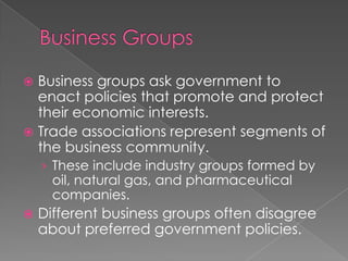  Business groups ask government to
enact policies that promote and protect
their economic interests.
 Trade associations represent segments of
the business community.
› These include industry groups formed by
oil, natural gas, and pharmaceutical
companies.
 Different business groups often disagree
about preferred government policies.
 
