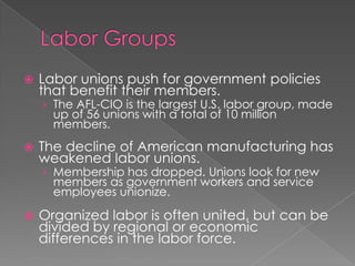  Labor unions push for government policies
that benefit their members.
› The AFL-CIO is the largest U.S. labor group, made
up of 56 unions with a total of 10 million
members.
 The decline of American manufacturing has
weakened labor unions.
› Membership has dropped. Unions look for new
members as government workers and service
employees unionize.
 Organized labor is often united, but can be
divided by regional or economic
differences in the labor force.
 