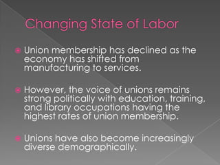  Union membership has declined as the
economy has shifted from
manufacturing to services.
 However, the voice of unions remains
strong politically with education, training,
and library occupations having the
highest rates of union membership.
 Unions have also become increasingly
diverse demographically.
 