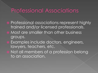  Professional associations represent highly
trained and/or licensed professionals.
 Most are smaller than other business
groups.
 Examples include doctors, engineers,
lawyers, teachers, etc.
 Not all members of a profession belong
to an association.
 