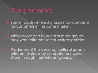  Some industry interest groups may compete
for customers in the same market.
 White-collar and blue-collar labor groups
may want different social welfare policies.
 Producers of the same agricultural good in
different states may compete for market
share through their interest groups.
 