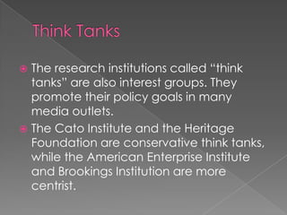  The research institutions called “think
tanks” are also interest groups. They
promote their policy goals in many
media outlets.
 The Cato Institute and the Heritage
Foundation are conservative think tanks,
while the American Enterprise Institute
and Brookings Institution are more
centrist.
 