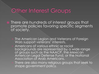  There are hundreds of interest groups that
promote policies favoring specific segments
of society.
› The American Legion and Veterans of Foreign
Wars support veterans’ interests.
› Americans of various ethnic or racial
backgrounds are represented by a wide range
of groups such as the NAACP, the Mexican
American Legal Defense Fund, or the National
Association of Arab Americans.
› There are also many religious groups that seek to
shape government policy.
 