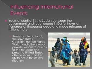  Years of conflict in the Sudan between the
government and rebel groups in Darfur have left
hundreds of thousands dead and made refugees of
millions more.
› Amnesty International,
the Save Darfur
Coalition, Human Rights
Watch and other groups
provide various resources
to the refugees and
press the United States,
other nations, and the
UN to act in this critical
situation.
 
