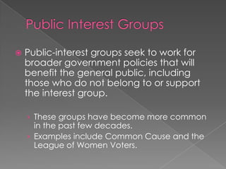  Public-interest groups seek to work for
broader government policies that will
benefit the general public, including
those who do not belong to or support
the interest group.
› These groups have become more common
in the past few decades.
› Examples include Common Cause and the
League of Women Voters.
 