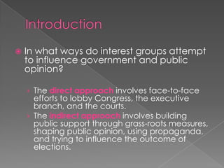  In what ways do interest groups attempt
to influence government and public
opinion?
› The direct approach involves face-to-face
efforts to lobby Congress, the executive
branch, and the courts.
› The indirect approach involves building
public support through grass-roots measures,
shaping public opinion, using propaganda,
and trying to influence the outcome of
elections.
 