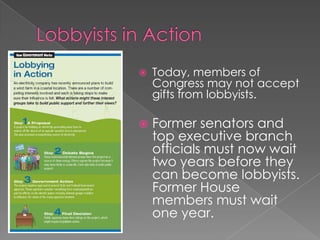  Today, members of
Congress may not accept
gifts from lobbyists.
 Former senators and
top executive branch
officials must now wait
two years before they
can become lobbyists.
Former House
members must wait
one year.
 