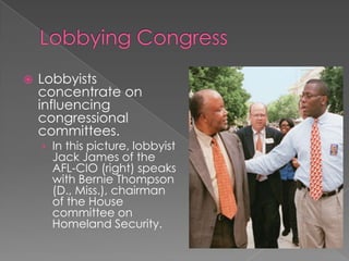  Lobbyists
concentrate on
influencing
congressional
committees.
› In this picture, lobbyist
Jack James of the
AFL-CIO (right) speaks
with Bernie Thompson
(D., Miss.), chairman
of the House
committee on
Homeland Security.
 