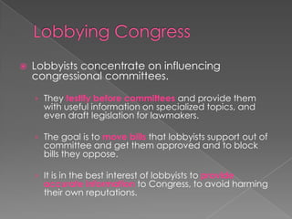  Lobbyists concentrate on influencing
congressional committees.
› They testify before committees and provide them
with useful information on specialized topics, and
even draft legislation for lawmakers.
› The goal is to move bills that lobbyists support out of
committee and get them approved and to block
bills they oppose.
› It is in the best interest of lobbyists to provide
accurate information to Congress, to avoid harming
their own reputations.
 