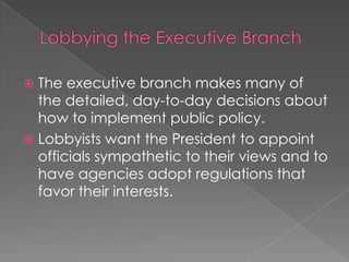  The executive branch makes many of
the detailed, day-to-day decisions about
how to implement public policy.
 Lobbyists want the President to appoint
officials sympathetic to their views and to
have agencies adopt regulations that
favor their interests.
 