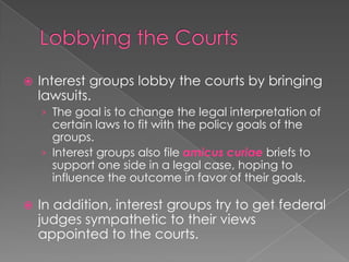  Interest groups lobby the courts by bringing
lawsuits.
› The goal is to change the legal interpretation of
certain laws to fit with the policy goals of the
groups.
› Interest groups also file amicus curiae briefs to
support one side in a legal case, hoping to
influence the outcome in favor of their goals.
 In addition, interest groups try to get federal
judges sympathetic to their views
appointed to the courts.
 