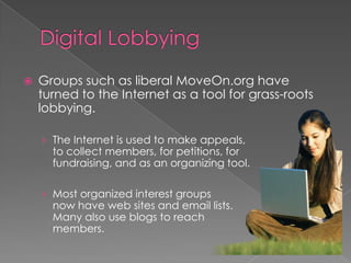  Groups such as liberal MoveOn.org have
turned to the Internet as a tool for grass-roots
lobbying.
› The Internet is used to make appeals,
to collect members, for petitions, for
fundraising, and as an organizing tool.
› Most organized interest groups
now have web sites and email lists.
Many also use blogs to reach
members.
 