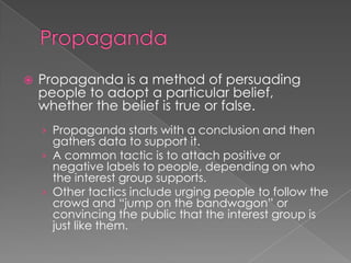  Propaganda is a method of persuading
people to adopt a particular belief,
whether the belief is true or false.
› Propaganda starts with a conclusion and then
gathers data to support it.
› A common tactic is to attach positive or
negative labels to people, depending on who
the interest group supports.
› Other tactics include urging people to follow the
crowd and “jump on the bandwagon” or
convincing the public that the interest group is
just like them.
 