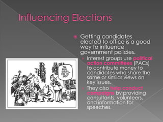  Getting candidates
elected to office is a good
way to influence
government policies.
› Interest groups use political
action committees (PACs)
to contribute money to
candidates who share the
same or similar views on
key issues.
› They also help conduct
campaigns by providing
consultants, volunteers,
and information for
speeches.
 
