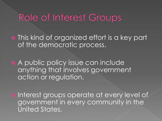  This kind of organized effort is a key part
of the democratic process.
 A public policy issue can include
anything that involves government
action or regulation.
 Interest groups operate at every level of
government in every community in the
United States.
 