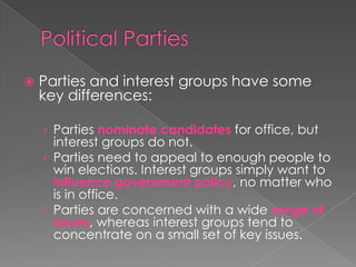  Parties and interest groups have some
key differences:
› Parties nominate candidates for office, but
interest groups do not.
› Parties need to appeal to enough people to
win elections. Interest groups simply want to
influence government policy, no matter who
is in office.
› Parties are concerned with a wide range of
issues, whereas interest groups tend to
concentrate on a small set of key issues.
 