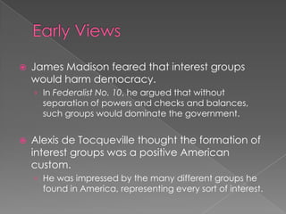  James Madison feared that interest groups
would harm democracy.
› In Federalist No. 10, he argued that without
separation of powers and checks and balances,
such groups would dominate the government.
 Alexis de Tocqueville thought the formation of
interest groups was a positive American
custom.
› He was impressed by the many different groups he
found in America, representing every sort of interest.
 